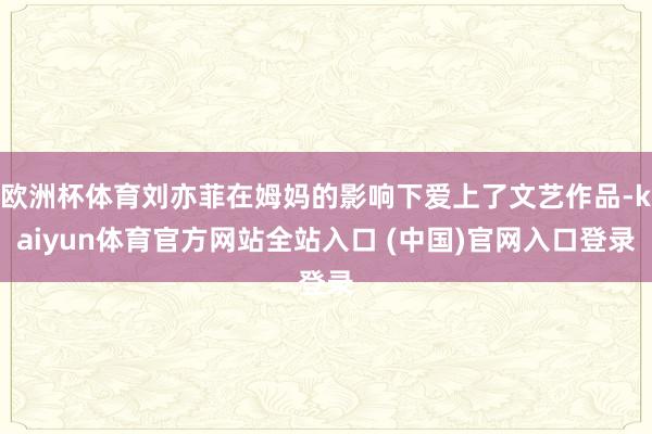 欧洲杯体育刘亦菲在姆妈的影响下爱上了文艺作品-kaiyun体育官方网站全站入口 (中国)官网入口登录