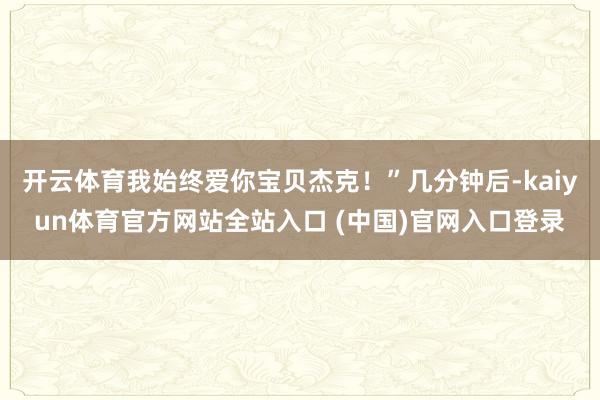 开云体育我始终爱你宝贝杰克！”几分钟后-kaiyun体育官方网站全站入口 (中国)官网入口登录