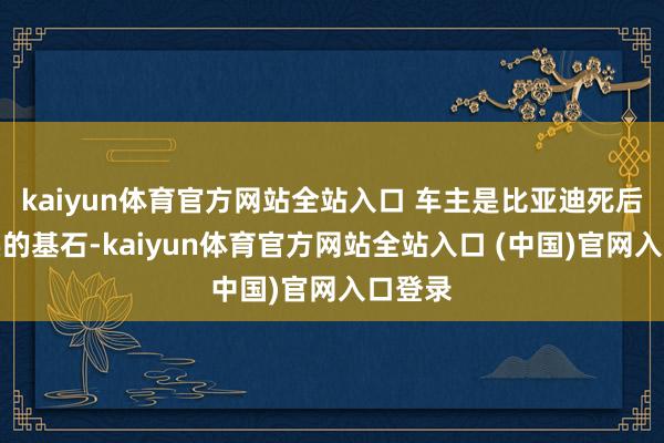 kaiyun体育官方网站全站入口 车主是比亚迪死后最坚实的基石-kaiyun体育官方网站全站入口 (中国)官网入口登录