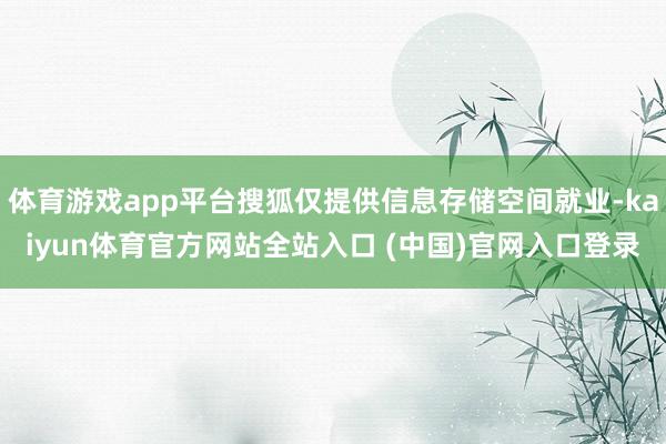 体育游戏app平台搜狐仅提供信息存储空间就业-kaiyun体育官方网站全站入口 (中国)官网入口登录