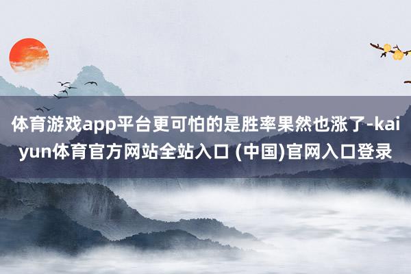 体育游戏app平台更可怕的是胜率果然也涨了-kaiyun体育官方网站全站入口 (中国)官网入口登录