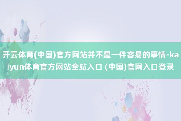 开云体育(中国)官方网站并不是一件容易的事情-kaiyun体育官方网站全站入口 (中国)官网入口登录