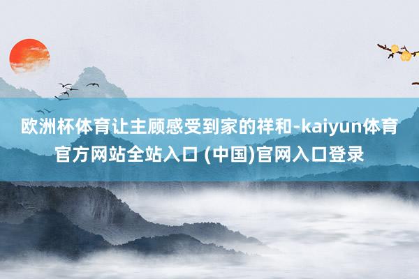 欧洲杯体育让主顾感受到家的祥和-kaiyun体育官方网站全站入口 (中国)官网入口登录