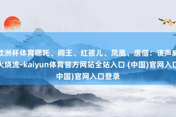 欧洲杯体育哪吒、阎王、红孩儿、凤凰、唐僧：该声威主打火烧流-kaiyun体育官方网站全站入口 (中国)官网入口登录