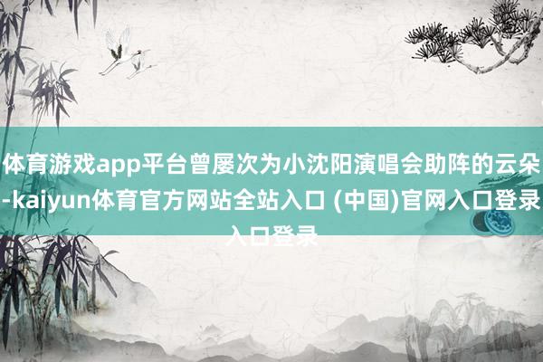 体育游戏app平台曾屡次为小沈阳演唱会助阵的云朵-kaiyun体育官方网站全站入口 (中国)官网入口登录