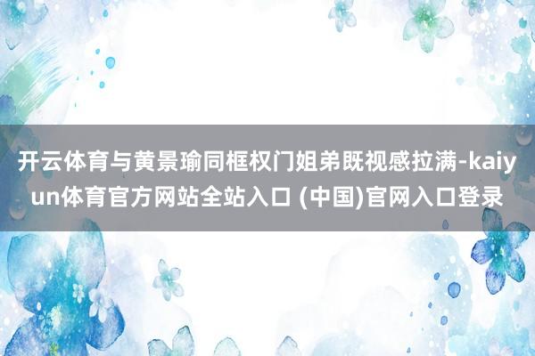 开云体育与黄景瑜同框权门姐弟既视感拉满-kaiyun体育官方网站全站入口 (中国)官网入口登录