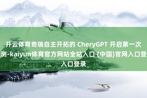 开云体育奇瑞自主开拓的 CheryGPT 开启第一次内测-kaiyun体育官方网站全站入口 (中国)官网入口登录