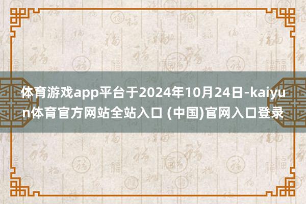 体育游戏app平台于2024年10月24日-kaiyun体育官方网站全站入口 (中国)官网入口登录