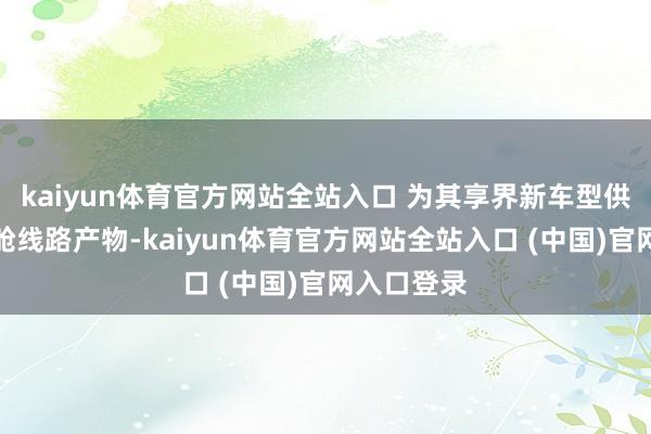 kaiyun体育官方网站全站入口 为其享界新车型供应智能座舱线路产物-kaiyun体育官方网站全站入口 (中国)官网入口登录