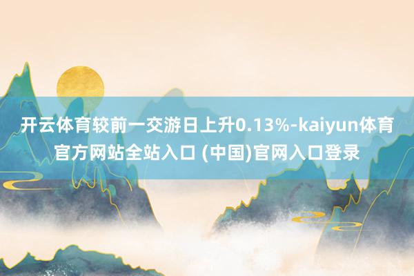 开云体育较前一交游日上升0.13%-kaiyun体育官方网站全站入口 (中国)官网入口登录