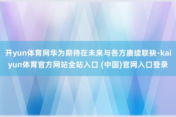 开yun体育网华为期待在未来与各方赓续联袂-kaiyun体育官方网站全站入口 (中国)官网入口登录