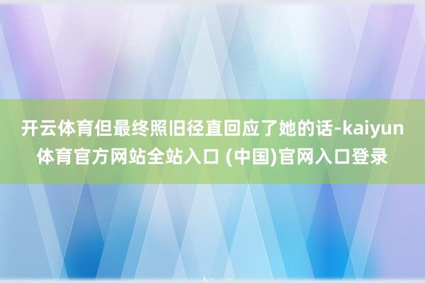 开云体育但最终照旧径直回应了她的话-kaiyun体育官方网站全站入口 (中国)官网入口登录