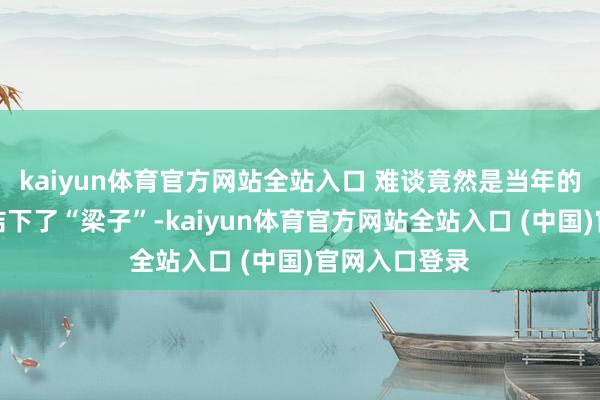 kaiyun体育官方网站全站入口 难谈竟然是当年的是与郭麒麟结下了“梁子”-kaiyun体育官方网站全站入口 (中国)官网入口登录