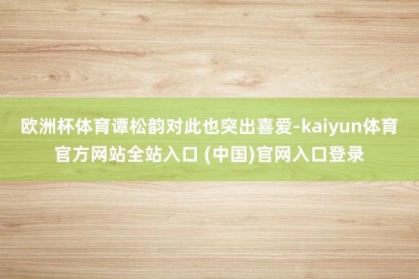 欧洲杯体育谭松韵对此也突出喜爱-kaiyun体育官方网站全站入口 (中国)官网入口登录