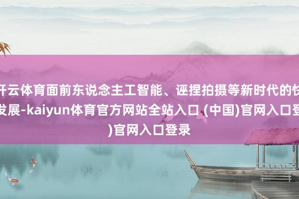 开云体育面前东说念主工智能、诬捏拍摄等新时代的快速发展-kaiyun体育官方网站全站入口 (中国)官网入口登录