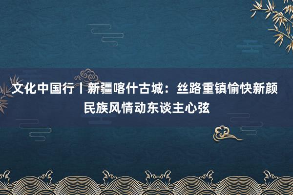 文化中国行丨新疆喀什古城：丝路重镇愉快新颜 民族风情动东谈主心弦