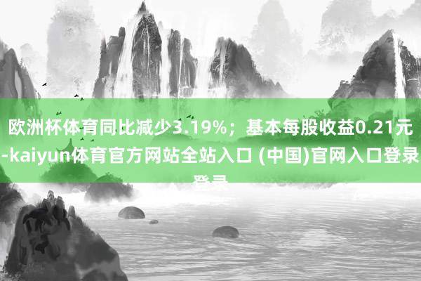 欧洲杯体育同比减少3.19%；基本每股收益0.21元-kaiyun体育官方网站全站入口 (中国)官网入口登录