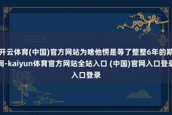 开云体育(中国)官方网站为啥他愣是等了整整6年的期间-kaiyun体育官方网站全站入口 (中国)官网入口登录