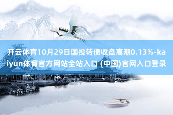 开云体育10月29日国投转债收盘高潮0.13%-kaiyun体育官方网站全站入口 (中国)官网入口登录