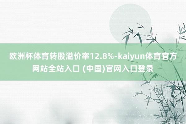 欧洲杯体育转股溢价率12.8%-kaiyun体育官方网站全站入口 (中国)官网入口登录