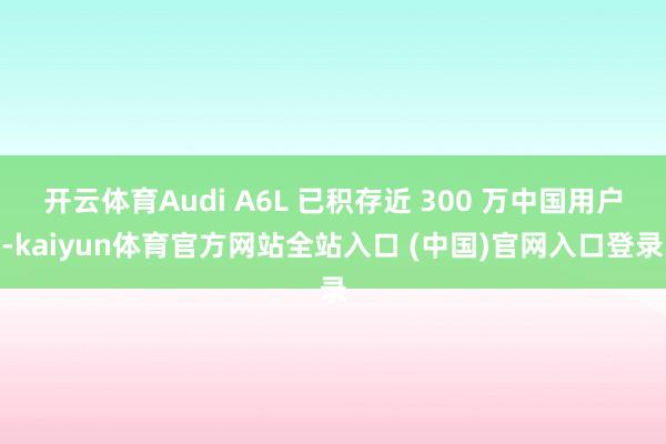 开云体育Audi A6L 已积存近 300 万中国用户-kaiyun体育官方网站全站入口 (中国)官网入口登录