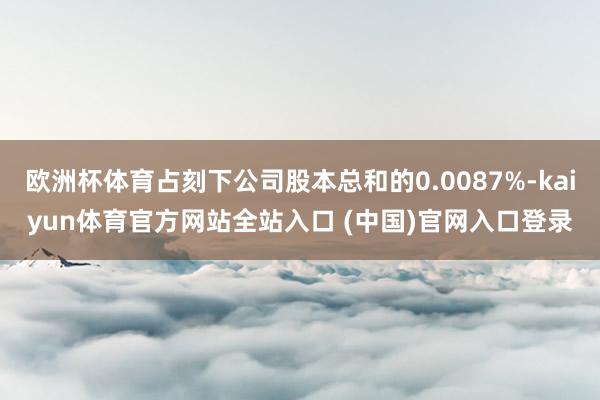 欧洲杯体育占刻下公司股本总和的0.0087%-kaiyun体育官方网站全站入口 (中国)官网入口登录