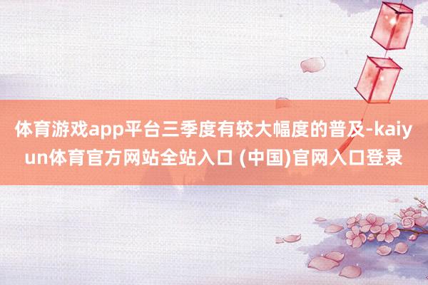 体育游戏app平台三季度有较大幅度的普及-kaiyun体育官方网站全站入口 (中国)官网入口登录