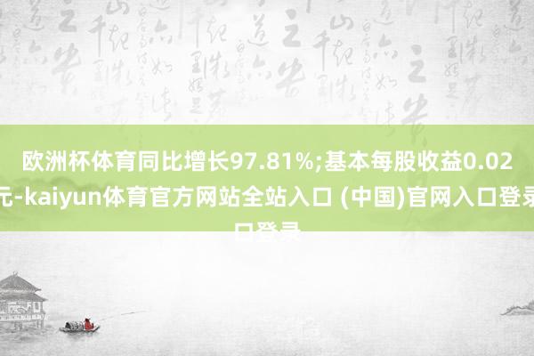 欧洲杯体育同比增长97.81%;基本每股收益0.02元-kaiyun体育官方网站全站入口 (中国)官网入口登录