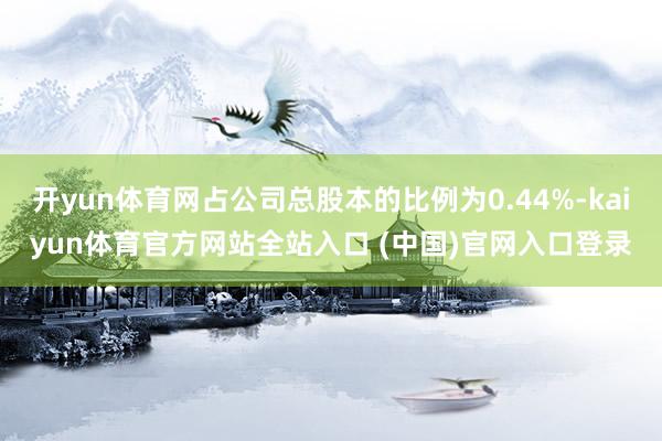 开yun体育网占公司总股本的比例为0.44%-kaiyun体育官方网站全站入口 (中国)官网入口登录