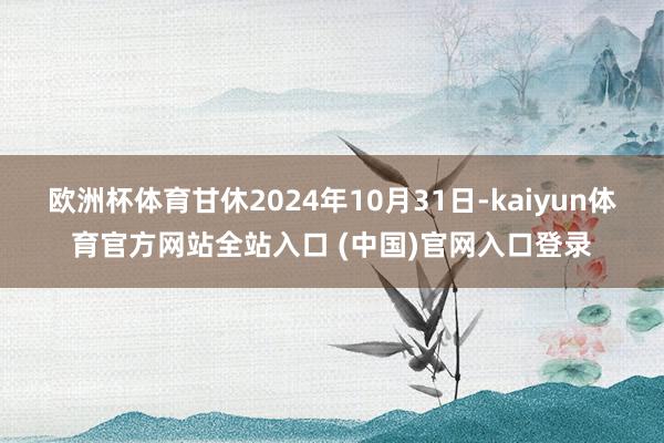 欧洲杯体育甘休2024年10月31日-kaiyun体育官方网站全站入口 (中国)官网入口登录