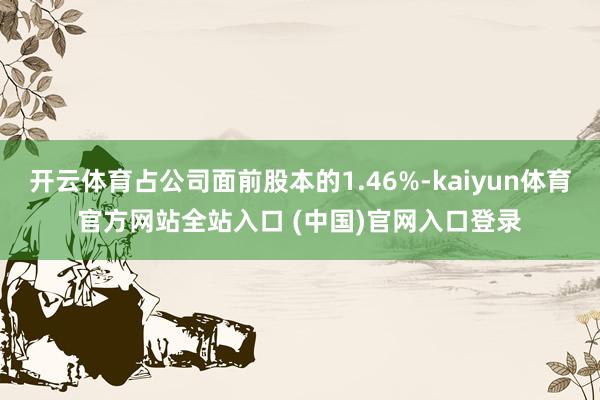 开云体育占公司面前股本的1.46%-kaiyun体育官方网站全站入口 (中国)官网入口登录