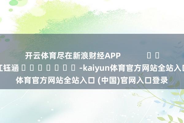 开云体育尽在新浪财经APP            						包袱裁剪：江钰涵 							-kaiyun体育官方网站全站入口 (中国)官网入口登录