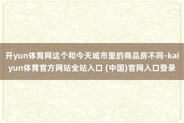 开yun体育网这个和今天城市里的商品房不同-kaiyun体育官方网站全站入口 (中国)官网入口登录