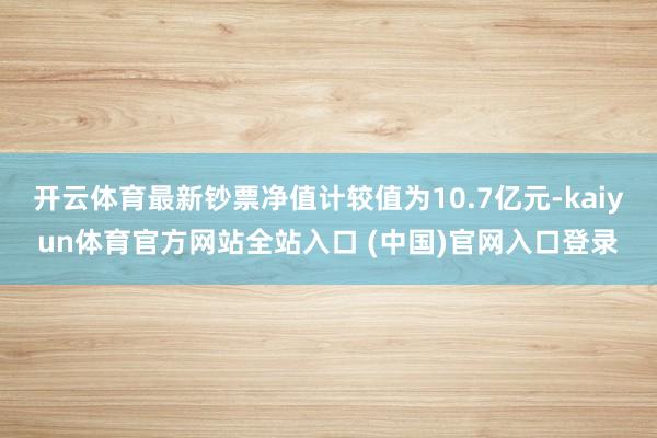 开云体育最新钞票净值计较值为10.7亿元-kaiyun体育官方网站全站入口 (中国)官网入口登录