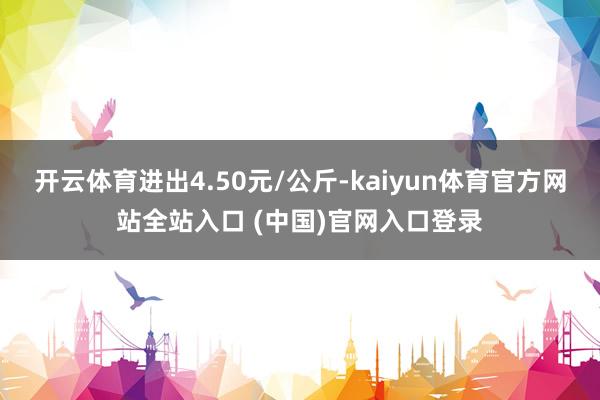 开云体育进出4.50元/公斤-kaiyun体育官方网站全站入口 (中国)官网入口登录