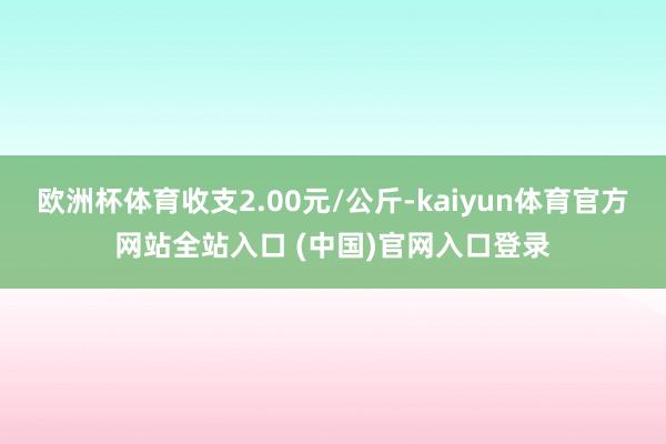 欧洲杯体育收支2.00元/公斤-kaiyun体育官方网站全站入口 (中国)官网入口登录