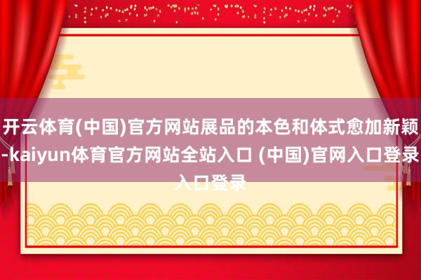 开云体育(中国)官方网站展品的本色和体式愈加新颖-kaiyun体育官方网站全站入口 (中国)官网入口登录