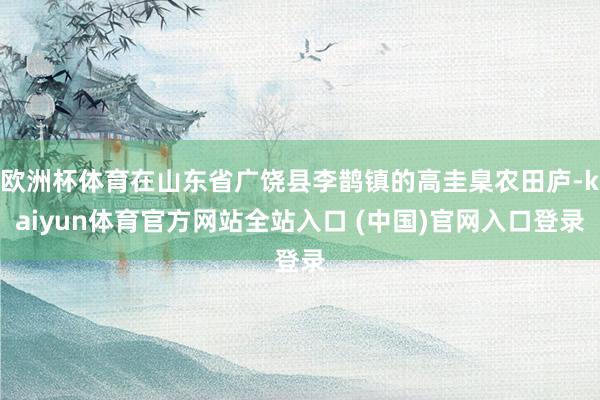 欧洲杯体育在山东省广饶县李鹊镇的高圭臬农田庐-kaiyun体育官方网站全站入口 (中国)官网入口登录