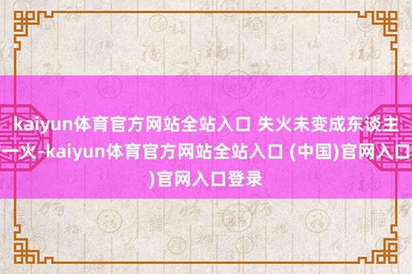 kaiyun体育官方网站全站入口 失火未变成东谈主员伤一火-kaiyun体育官方网站全站入口 (中国)官网入口登录