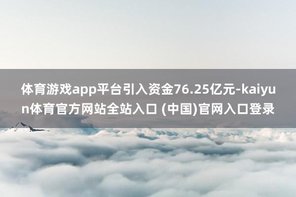 体育游戏app平台引入资金76.25亿元-kaiyun体育官方网站全站入口 (中国)官网入口登录