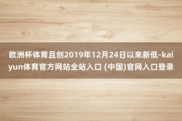 欧洲杯体育且创2019年12月24日以来新低-kaiyun体育官方网站全站入口 (中国)官网入口登录