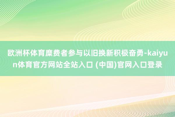 欧洲杯体育糜费者参与以旧换新积极奋勇-kaiyun体育官方网站全站入口 (中国)官网入口登录