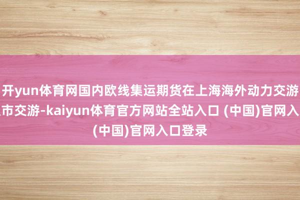 开yun体育网国内欧线集运期货在上海海外动力交游中心上市交游-kaiyun体育官方网站全站入口 (中国)官网入口登录