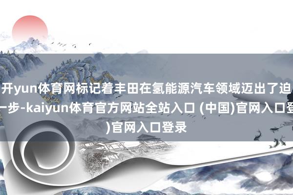 开yun体育网标记着丰田在氢能源汽车领域迈出了迫切一步-kaiyun体育官方网站全站入口 (中国)官网入口登录