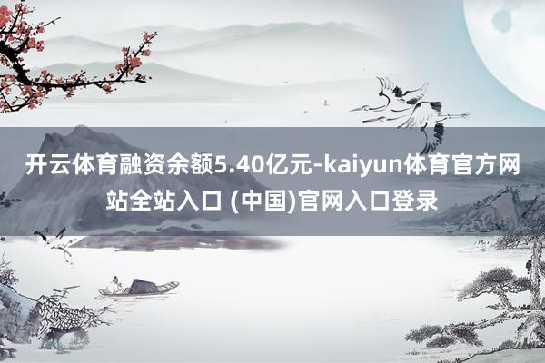 开云体育融资余额5.40亿元-kaiyun体育官方网站全站入口 (中国)官网入口登录