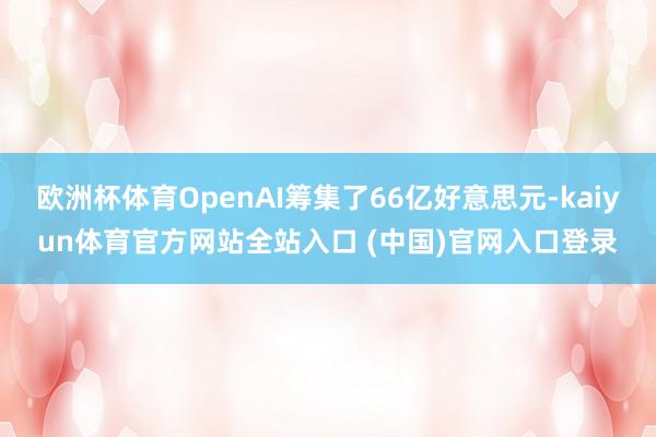 欧洲杯体育OpenAI筹集了66亿好意思元-kaiyun体育官方网站全站入口 (中国)官网入口登录