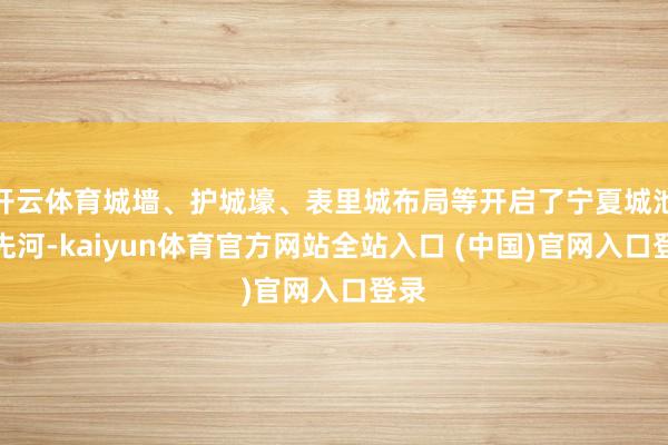 开云体育城墙、护城壕、表里城布局等开启了宁夏城池的先河-kaiyun体育官方网站全站入口 (中国)官网入口登录