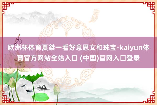 欧洲杯体育夏桀一看好意思女和珠宝-kaiyun体育官方网站全站入口 (中国)官网入口登录