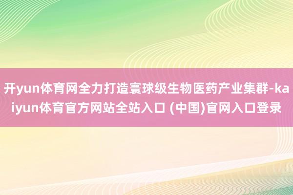 开yun体育网全力打造寰球级生物医药产业集群-kaiyun体育官方网站全站入口 (中国)官网入口登录