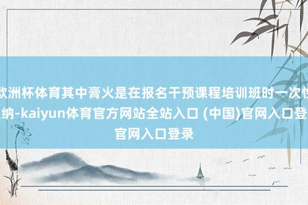 欧洲杯体育其中膏火是在报名干预课程培训班时一次性交纳-kaiyun体育官方网站全站入口 (中国)官网入口登录